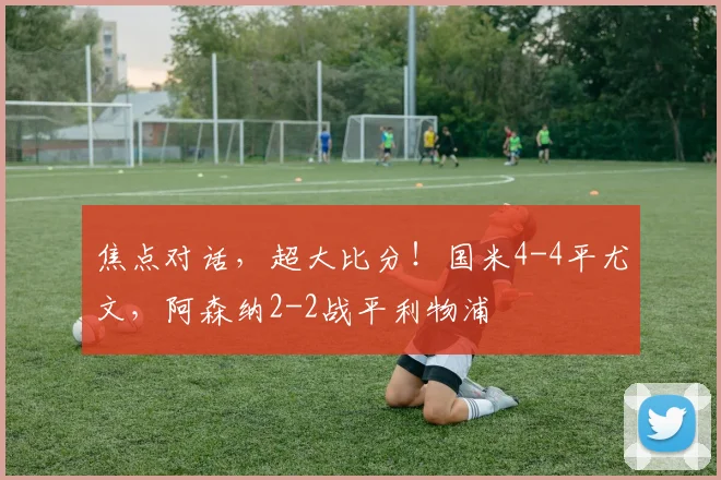 焦点对话，超大比分！国米4-4平尤文，阿森纳2-2战平利物浦