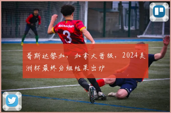 哥斯达黎加，加拿大晋级，2024美洲杯最终分组结果出炉