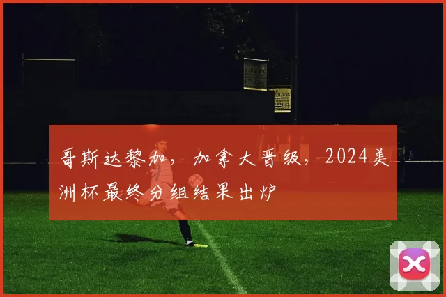 哥斯达黎加，加拿大晋级，2024美洲杯最终分组结果出炉