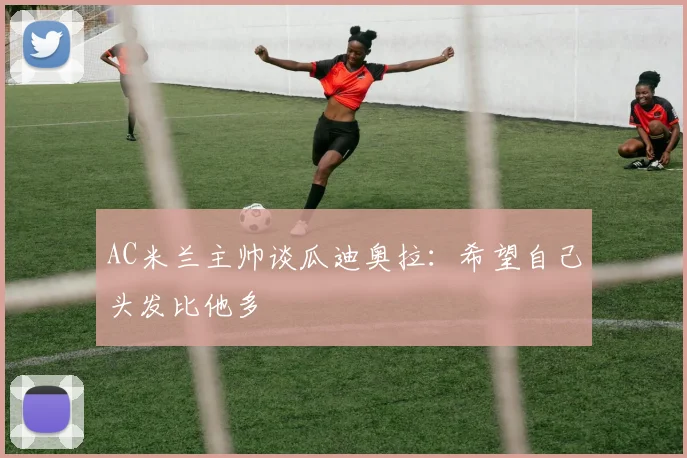 AC米兰主帅谈瓜迪奥拉：希望自己头发比他多