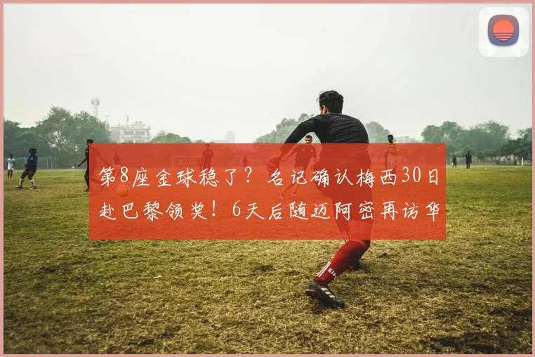 第8座金球稳了？名记确认梅西30日赴巴黎领奖！6天后随迈阿密再访华