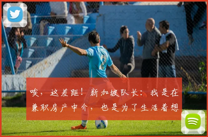 唉，这差距！新加坡队长：我是在兼职房产中介，也是为了生活着想