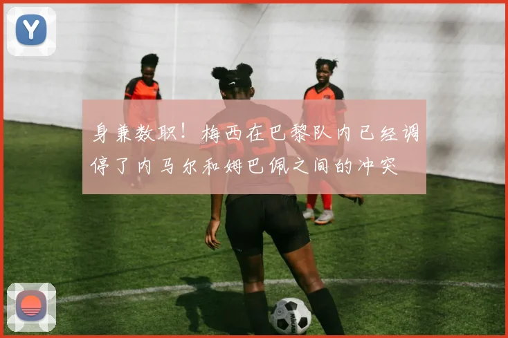 身兼数职！梅西在巴黎队内已经调停了内马尔和姆巴佩之间的冲突