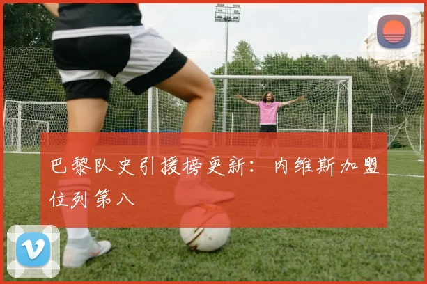 巴黎队史引援榜更新：内维斯加盟位列第八