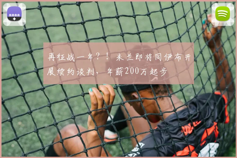 再征战一年？！米兰即将同伊布开展续约谈判，年薪200万起步