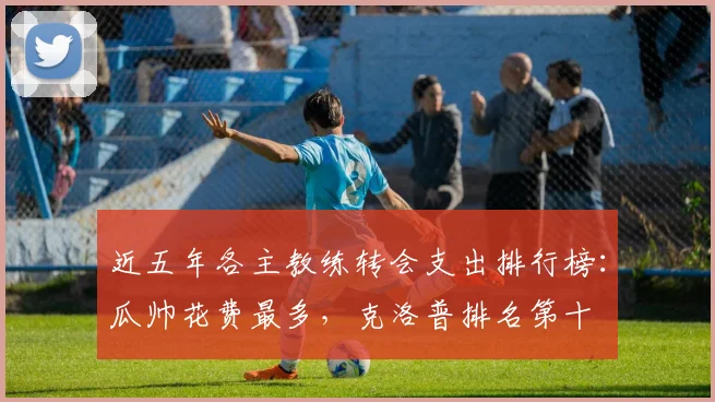 近五年各主教练转会支出排行榜：瓜帅花费最多，克洛普排名第十