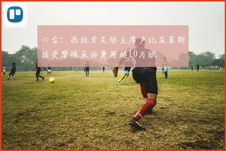 六台：西班牙足协主席卢比亚莱斯接受摩根采访费用超10万欧