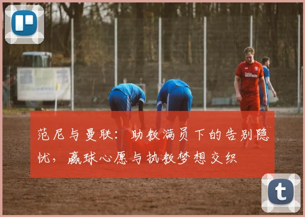 范尼与曼联：助教满员下的告别隐忧，赢球心愿与执教梦想交织