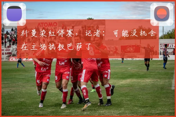 科曼染红停赛，记者：可能没机会在主场执教巴萨了