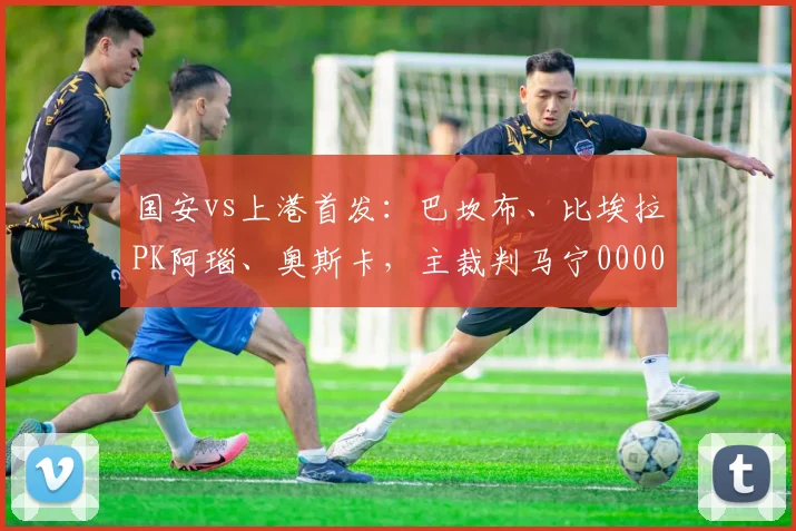 国安vs上港首发：巴坎布、比埃拉PK阿瑙、奥斯卡，主裁判马宁0000644