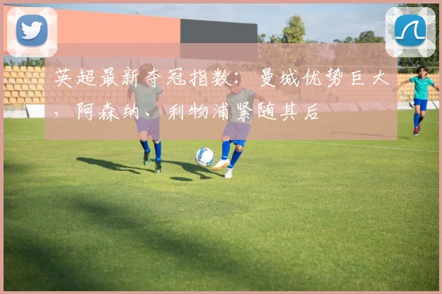 英超最新夺冠指数：曼城优势巨大，阿森纳、利物浦紧随其后