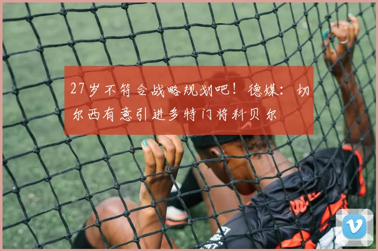 27岁不符合战略规划吧！德媒：切尔西有意引进多特门将科贝尔