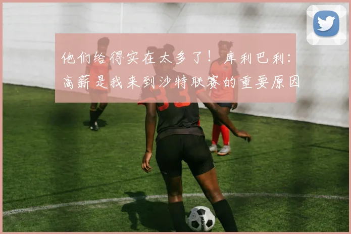 他们给得实在太多了！库利巴利：高薪是我来到沙特联赛的重要原因