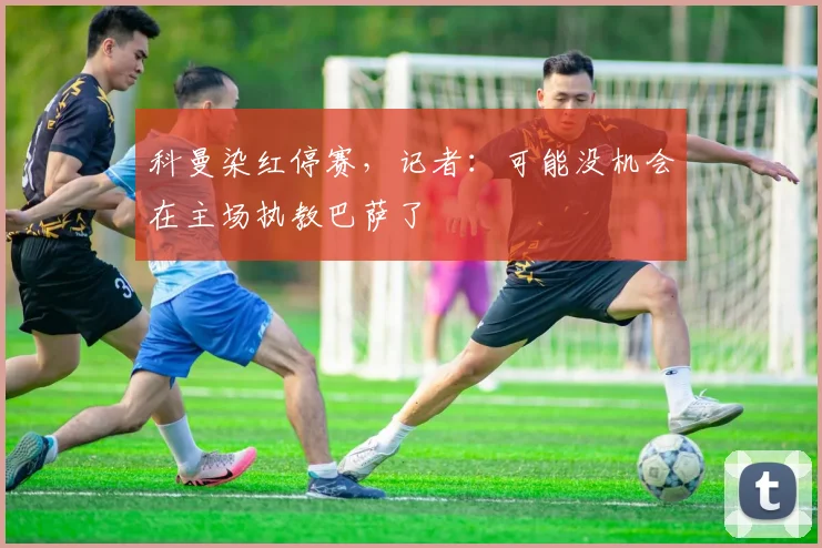 科曼染红停赛，记者：可能没机会在主场执教巴萨了