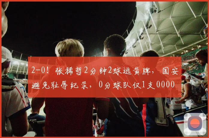 2-0！张稀哲2分钟2球逃黄牌，国安避免耻辱纪录，0分球队仅1支0000644