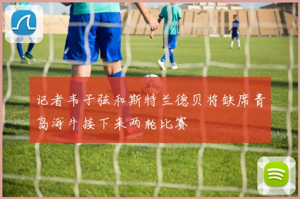 记者韦子弦和斯特兰德贝将缺席青岛海牛接下来两轮比赛
