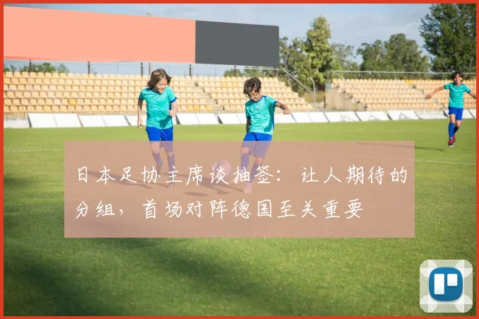 日本足协主席谈抽签：让人期待的分组，首场对阵德国至关重要