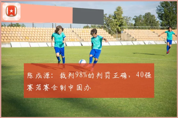 陈戌源：裁判98%的判罚正确，40强赛若赛会制中国办