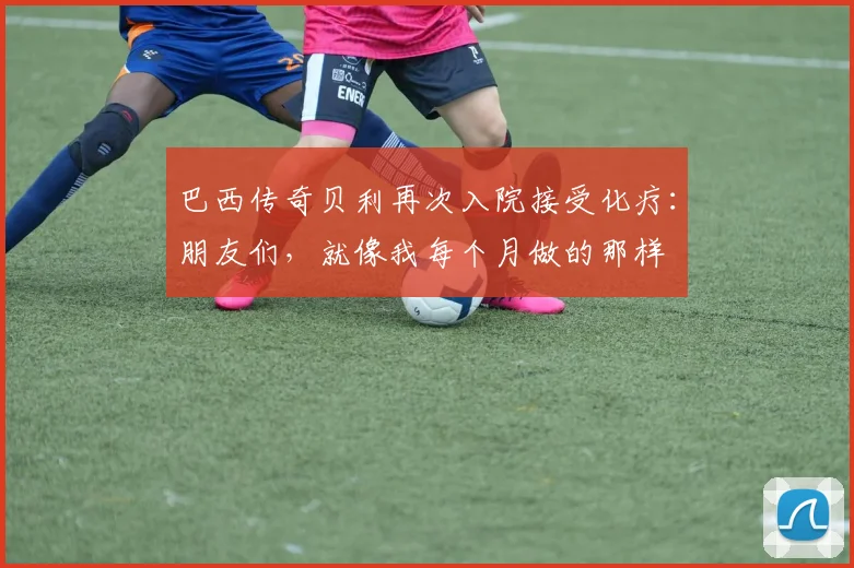 巴西传奇贝利再次入院接受化疗：朋友们，就像我每个月做的那样
