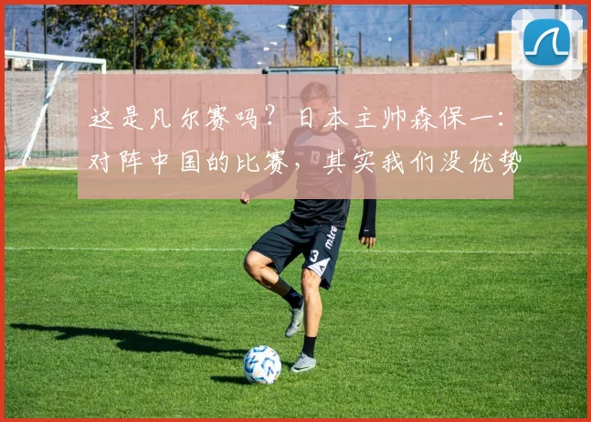 这是凡尔赛吗？日本主帅森保一：对阵中国的比赛，其实我们没优势