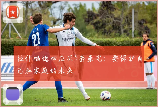 拉什福德回应买5套豪宅：要保护自己和家庭的未来