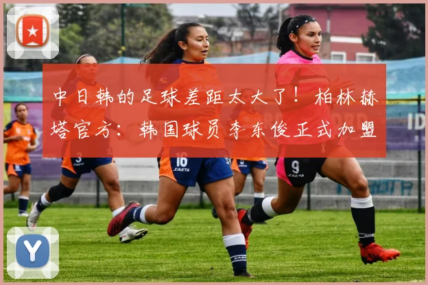 中日韩的足球差距太大了！柏林赫塔官方：韩国球员李东俊正式加盟