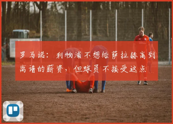 罗马诺：利物浦不想给萨拉赫高到离谱的薪资，但球员不接受这点