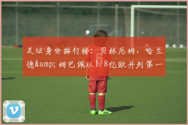 足坛身价排行榜：贝林厄姆，哈兰德&姆巴佩以1.8亿欧并列第一