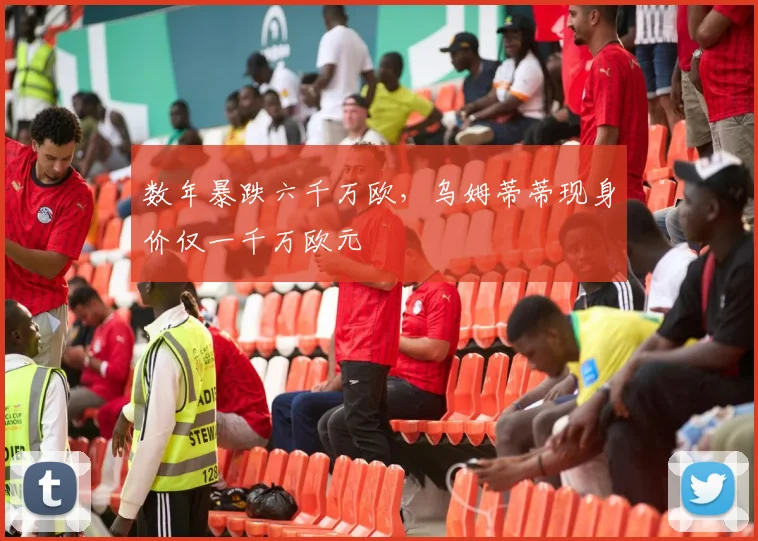 数年暴跌六千万欧，乌姆蒂蒂现身价仅一千万欧元