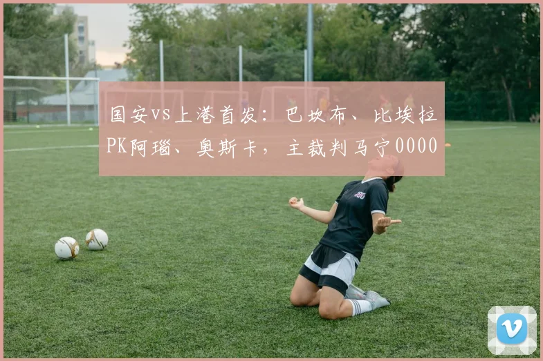 国安vs上港首发：巴坎布、比埃拉PK阿瑙、奥斯卡，主裁判马宁0000644