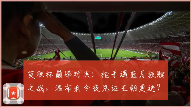 英联杯巅峰对决：枪手遇蓝月救赎之战，温布利今夜见证王朝更迭？
